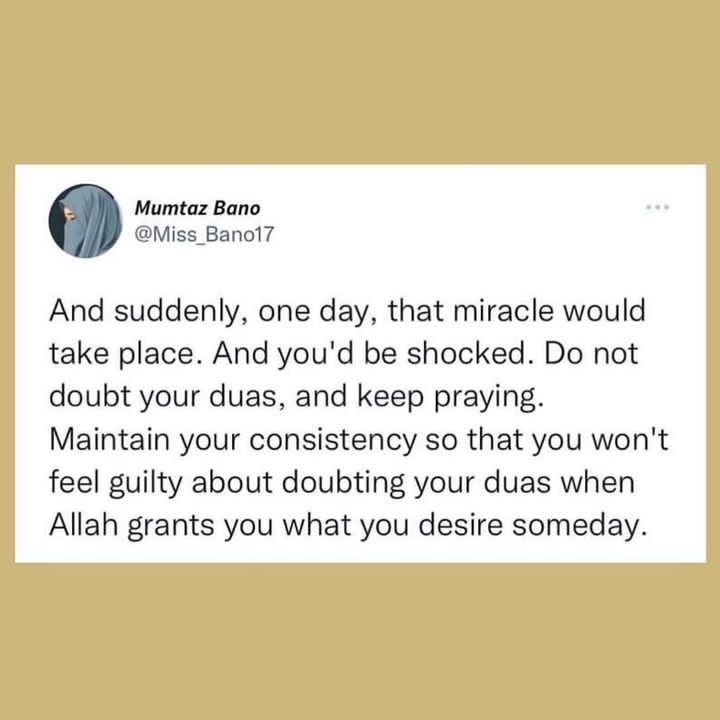 And suddenly, one day,that miracle would take place. And keep praying. Maintain your consistency so that you won't feel guilty about doubting your duas when Allah grants you desire someday.