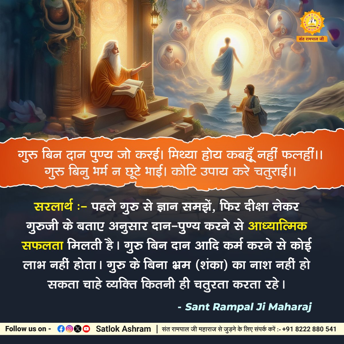 गुरु बिन दान पुण्य जो करई। मिथ्या होय कबहूँ नहीं फलहीं।। गुरु बिनु भर्म न छूटे भाई। कोटि उपाय करे चतुराई।। सरलार्थ:- पहले गुरु से ज्ञान समझें, फिर दीक्षा लेकर गुरुजी के बताए अनुसार दान-पुण्य करने से आध्यात्मिक सफलता मिलती है। गुरु बिन दान आदि कर्म करने से कोई लाभ नहीं होता।