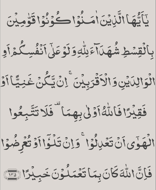 اے ایمان والو! انصاف پر قائم رہو اور ﷲ کے لئے سچّی گواہی دو خواہ یہ تُمہارے اپنے خلاف یا تمہارے ماں باپ اور رشتہ داروں کے خلاف ہی ہو۔ اگر کوئی امیر ھے یا فقیر تو ﷲ ان دونوں کا زیادہ خیرخواہ ھے۔ پس تم خواہشِ نفس کے پیچھے چل کر عدل کو نہ چھوڑ دینا۔ اگر تم لگی لپٹی بات کہو گے یا⬇️