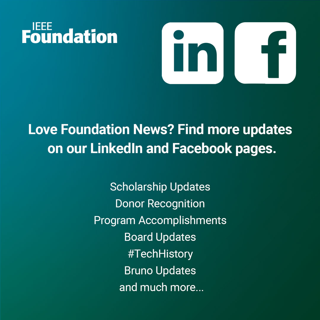 Follow our LinkedIn and Facebook pages for up to date news and information on the Foundation and IEEE donor-funded initiatives.