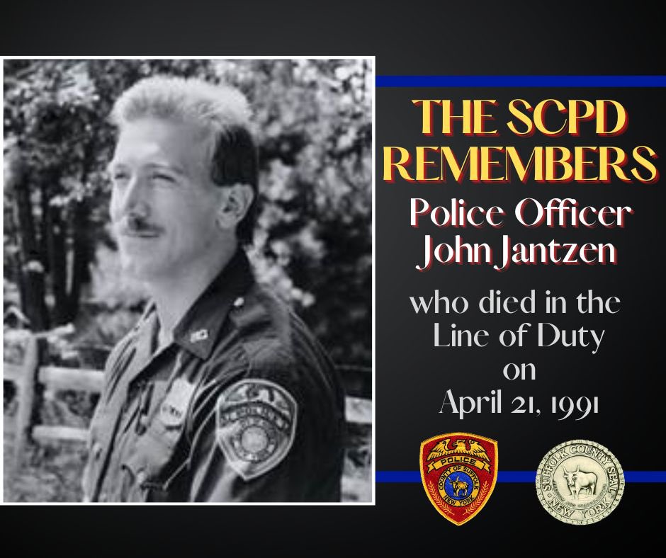 SCPD remembers Police Officer John Jantzen who died 4/21/91. PO Jantzen was off-duty when he heard gunfire in a Lake Grove restaurant. PO Jantzen rushed to offer assistance & the subject killed him as he entered the building. Officer Jantzen was survived by his wife & infant son.