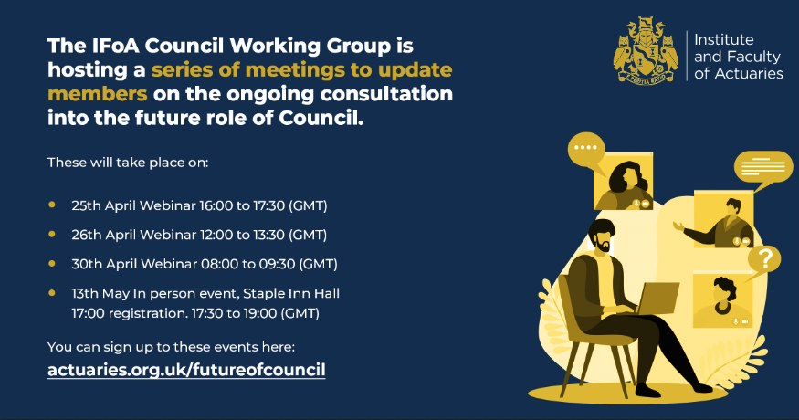 Webinars on the future of Council begin this week and there is still time to sign up. Join the Council Working Group and share your views on the role Council plays in engaging the IFoA membership and shaping the vision of the actuarial profession: actuaries.org.uk/futureofcouncil