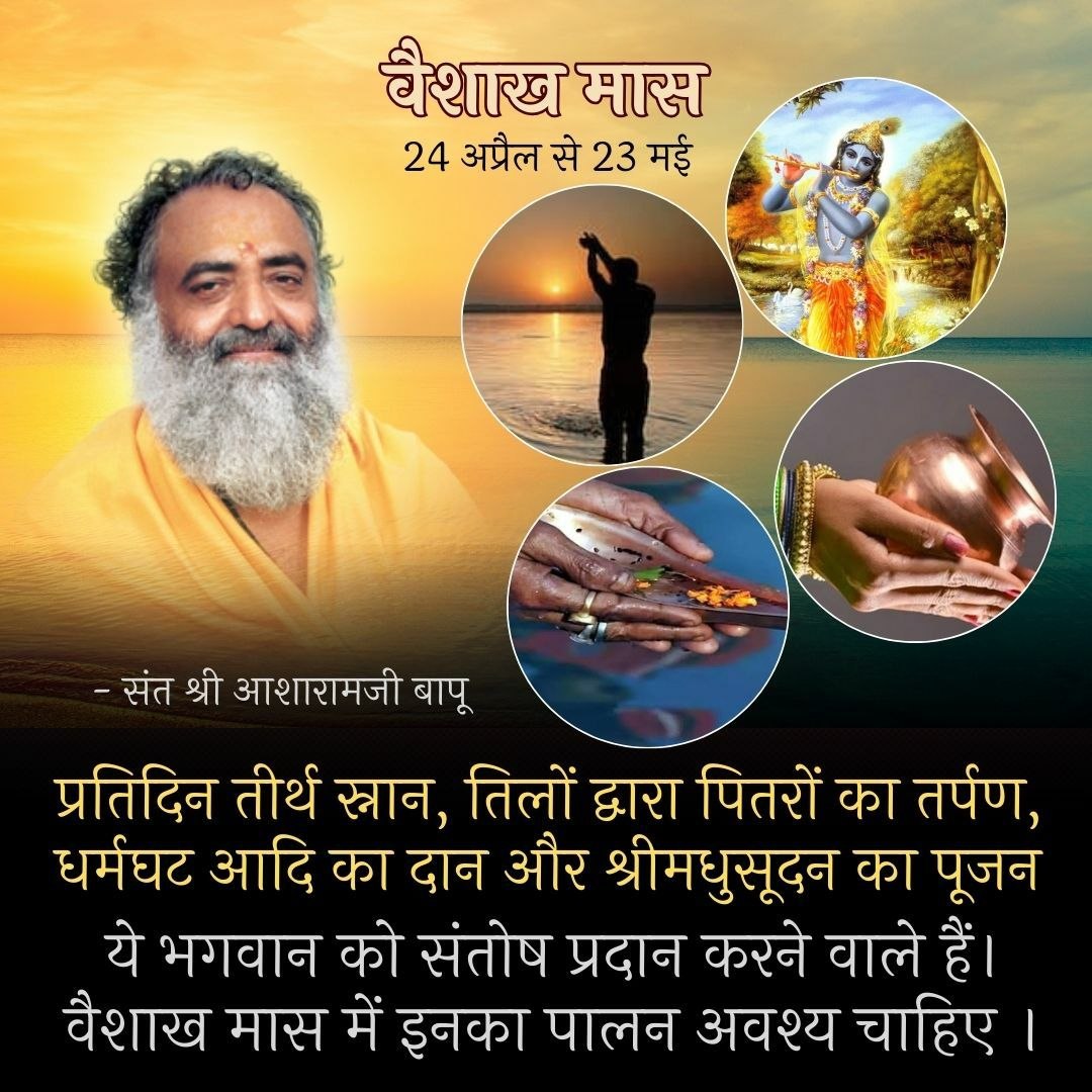 Sant Shri Asharamji Bapu
न माधवसमो मासो न कृतेन युगं समम्।
न च वेदसमं शास्त्रं न तीर्थं गंङ्गया समम्।।
24 April to 23May 
वैशाख Sarvottam Maas
के समान कोई मास नहीं,
है सतयुग के समान कोई युग नहीं है वेद के समान को शास्त्र नहीं और गंगाजी के समान कोई तीर्थ नहीं है|
#वैशाख_मास