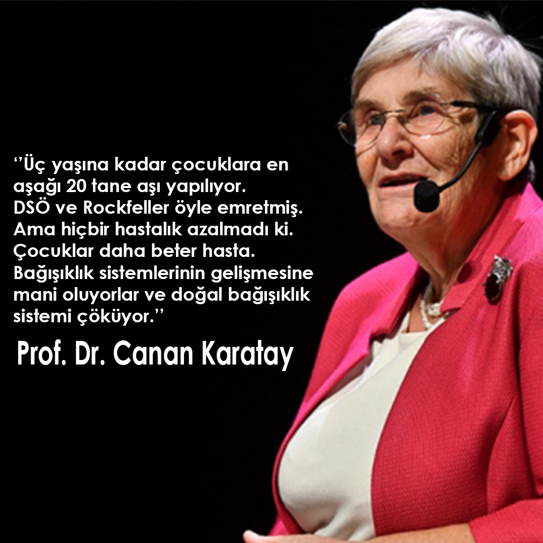 ‘’Üç yaşına kadar çocuklara en aşağı 20 tane aşı yapılıyor. DSÖ ve Rockfeller öyle emretmiş. Ama hiçbir hastalık azalmadı ki. Çocuklar daha beter hasta. Bağışıklık sistemlerinin gelişmesine mani oluyorlar ve doğal bağışıklık sistemi çöküyor.’’

Prof. Dr. Canan Karatay