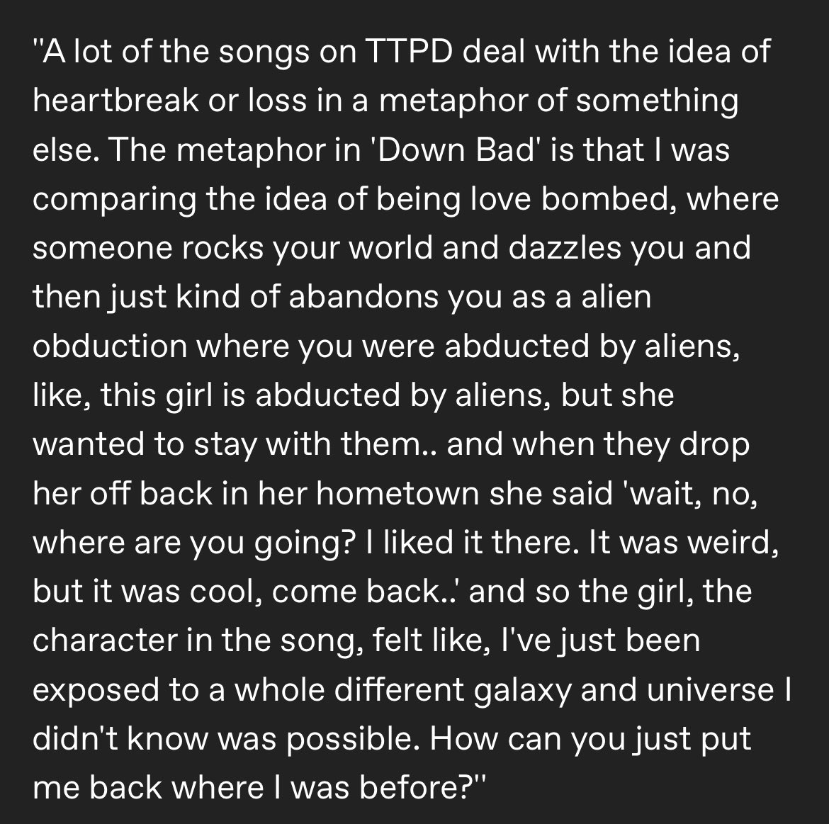💬 | Taylor Swift on ‘Down Bad’ for @iHeartRadio “The metaphor is that I was comparing the idea of being love bombed, where someone rocks your world and dazzles you, and then just kind of abandons you… this girl is abducted by aliens, but she wanted to stay with them…”