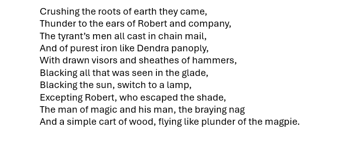 This is Part 6 of my poem-in-progress in which, guided by the magician, Robert seems to have escaped the tyrant's soldiers before they reach the glade. I've put all 6 parts I've written so far on my blogsite which can be accessd on the profile, so that they can be read together.