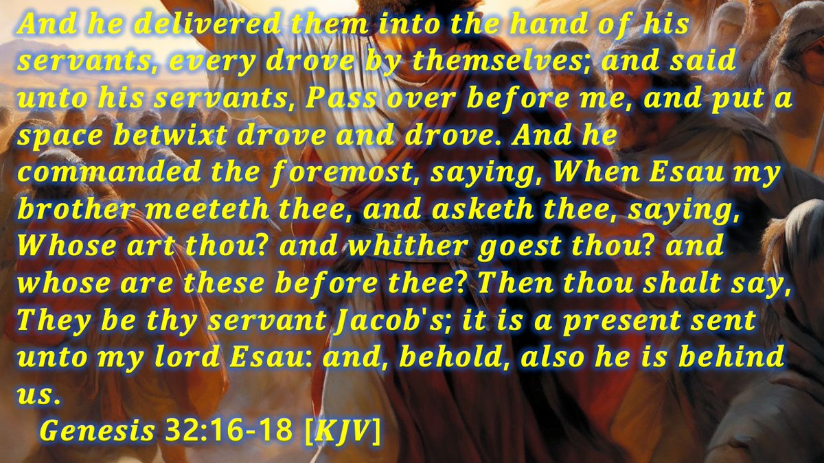 And he delivered them into the hand of his servants, every drove by themselves; and said unto his servants, Pass over before me, and put a space betwixt drove and drove. And he commanded the foremost, saying, When Esau my brother meeteth thee, and asketh thee, saying, Whose