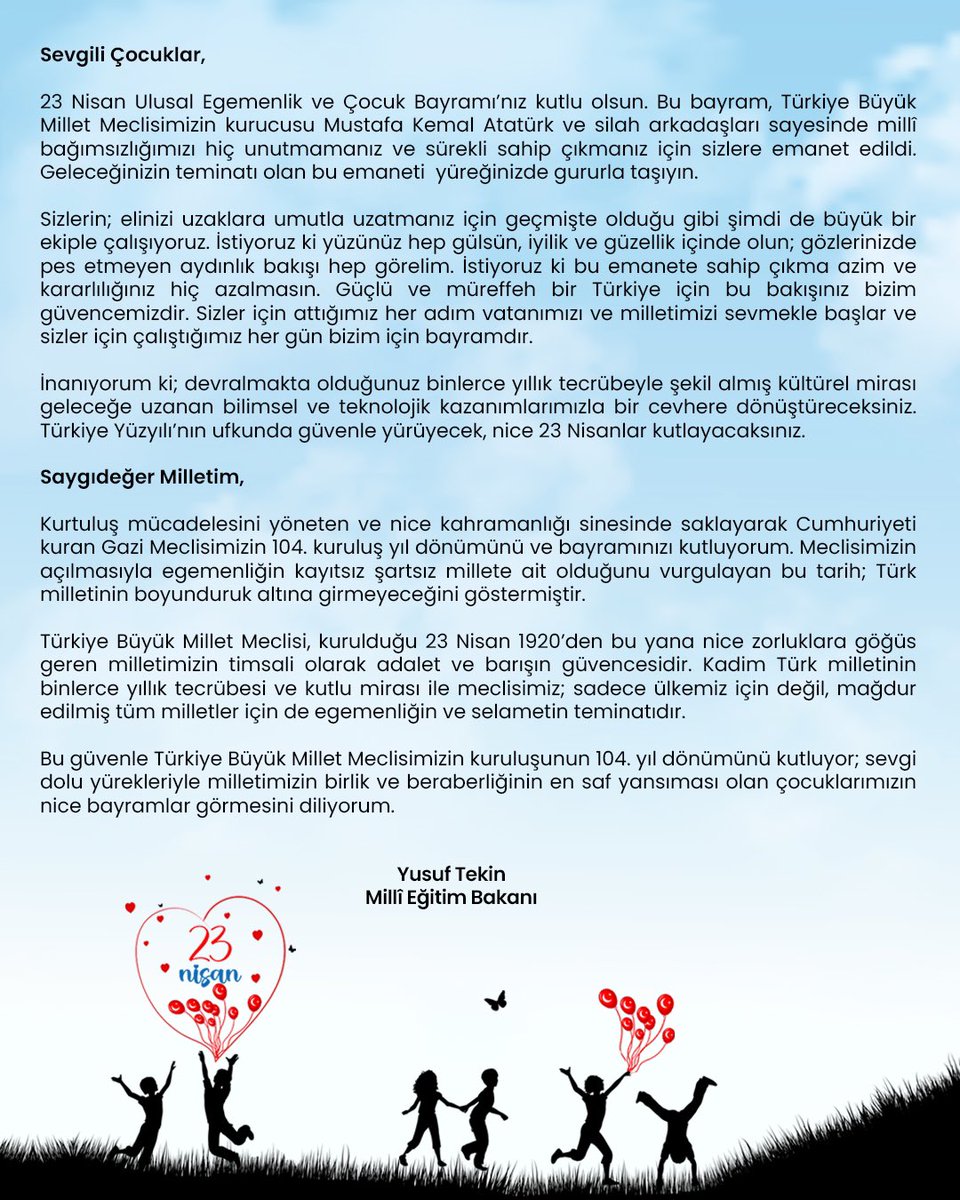Millî Eğitim Bakanı <a href="/Yusuf__Tekin/">Yusuf Tekin</a>'in 23 Nisan Ulusal Egemenlik ve Çocuk Bayramı Mesajı

"Türkiye Büyük Millet Meclisimizin kuruluşunun 104. yıl dönümünü kutluyor, sevgi dolu yürekleriyle milletimizin birlik ve beraberliğinin en saf yansıması olan çocuklarımızın nice bayramlar