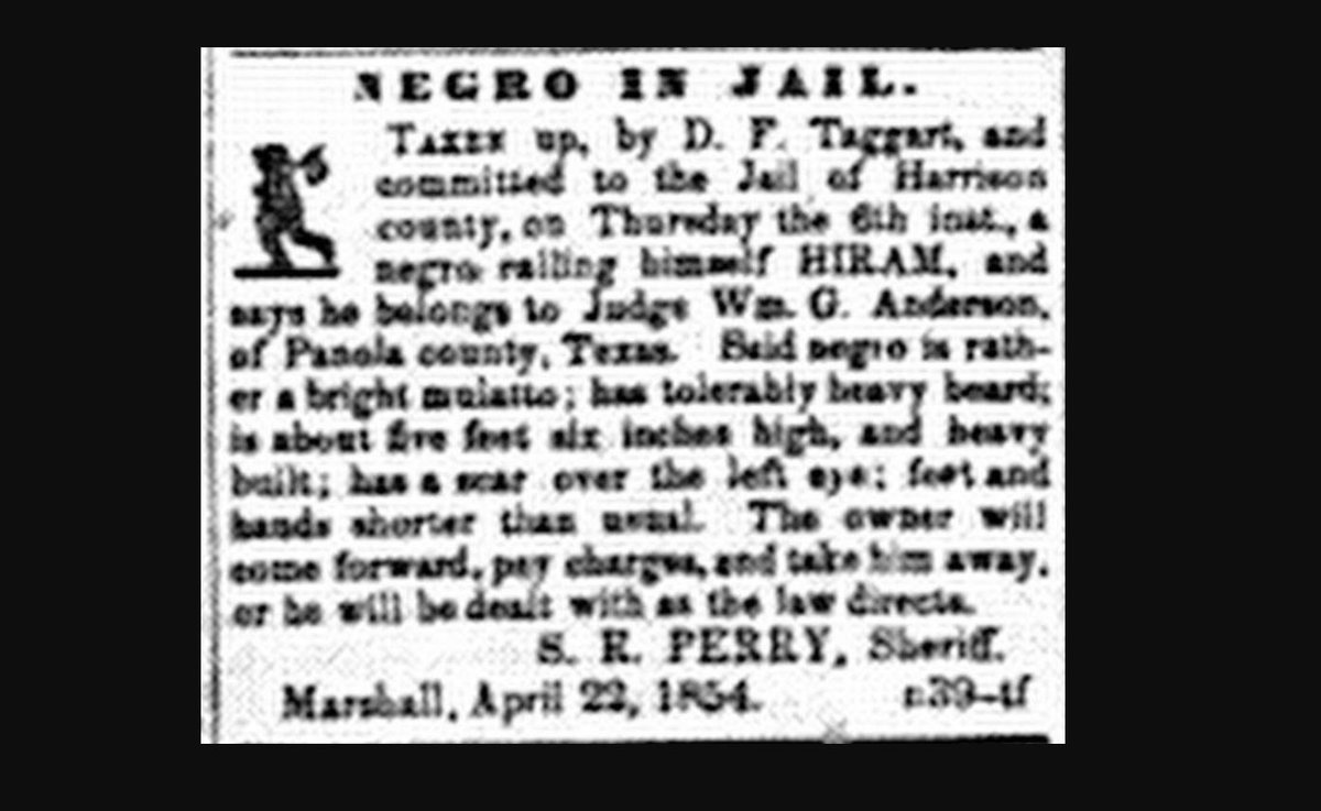 I ran from the Panola County, TX farm of lawyer William G. Anderson about April 1854, and headed north, maybe hoping to get to Texarkana or the Choctaw Nation. But I only went about 30 miles before being caught, and taken to the Harrison County jail. I called myself HIRAM.