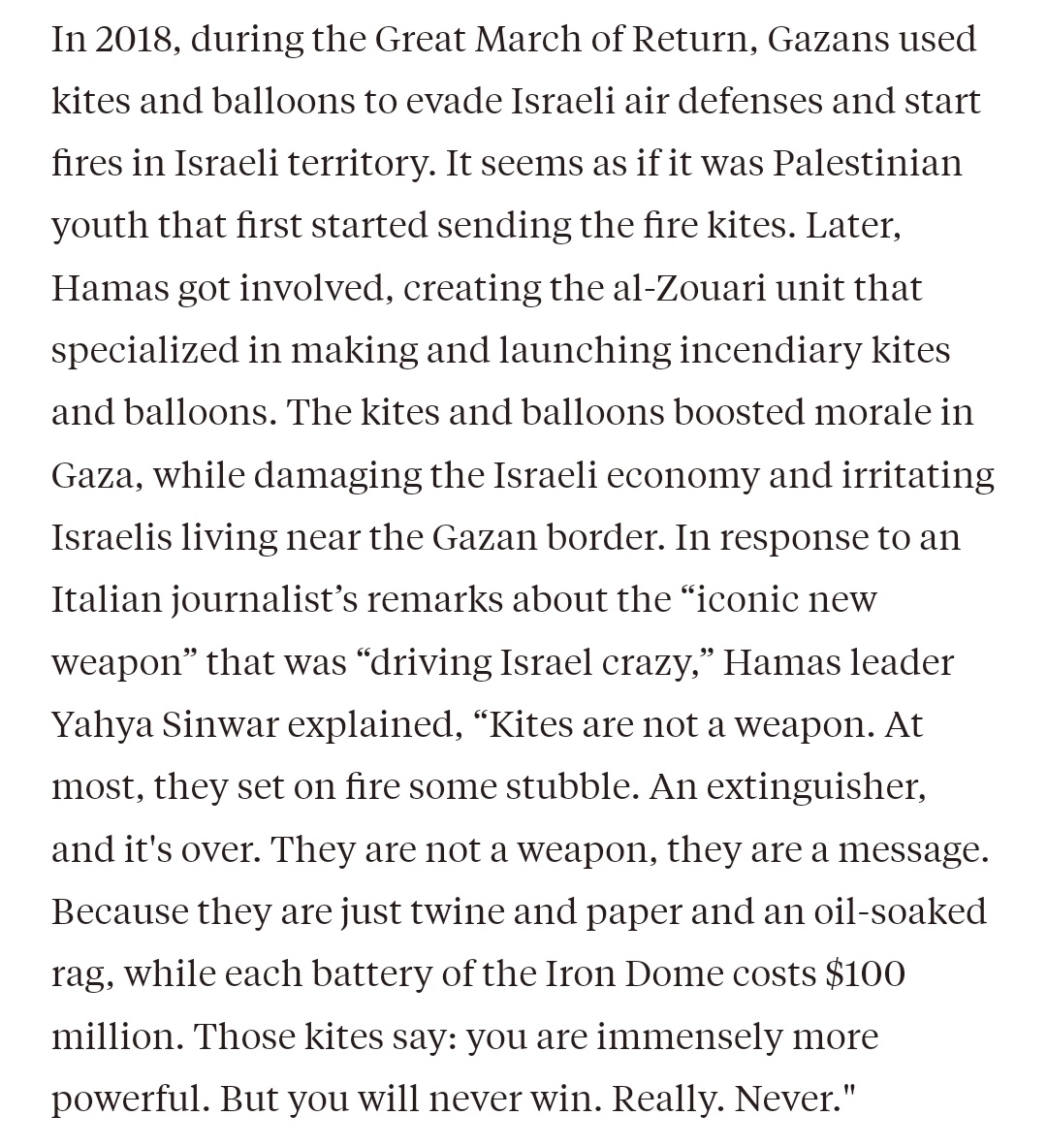 “Kites are not a weapon, they are a message. Because they are just twine and paper and an oil-soaked rag, while each battery of the Iron Dome costs $100 million. Those kites say: you are immensely more powerful. But you will never win. Really. Never.' — Yahya Sinwar.