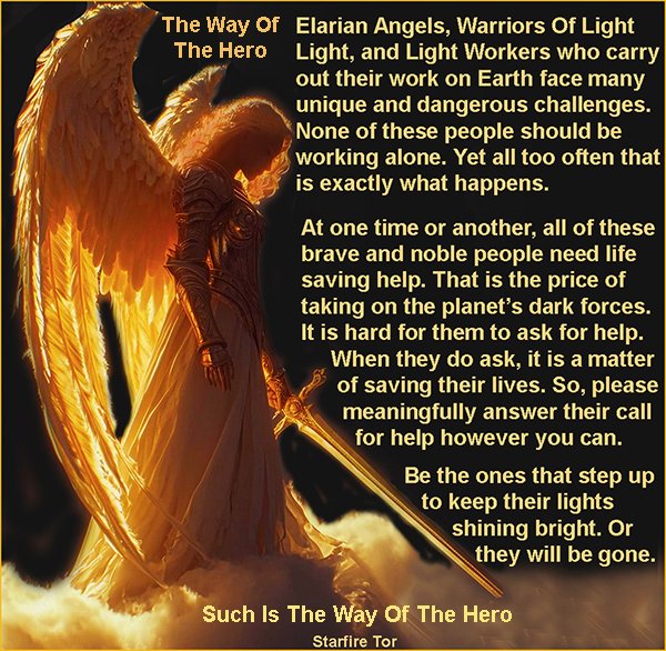 The Way Of The Hero
#StarfireTor #TheWayOfTheHero #ElarianAngels #WarriorsOfLight #LightWorkers
#TheBattleAgainstEvil

Elarian Angels, Warriors Of Light Light, and Light Workers who carry out their work on Earth face many unique and dangerous challenges. None of these people