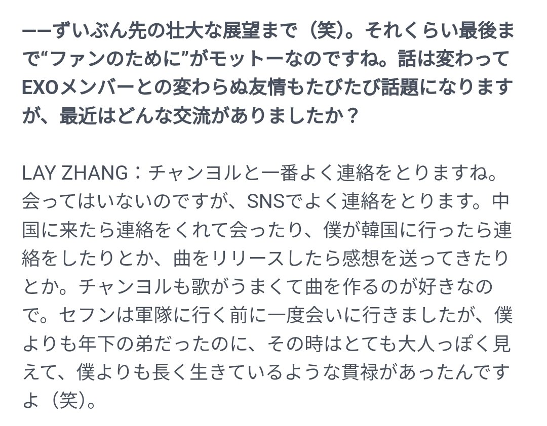 no_loey_no_life's tweet photo. Lay mentioned Chanyeol and Sehun in his recent interview with KStyle ~

Q: Your continued friendship with EXO members is often talked about. What kind of interactions have you had with them recently?

🦄: I keep in touch with Chanyeol the most. Although we haven't met, we often contact each other through SNS. He contacted me when he came to China to meet me. When I go to Korea, I would call him and when I release a song, he would send me his impression about the song. Chanyeol is very good at singing and also likes producing songs. I went to see Sehun once before he went to the army, and even though he's younger than me, he seemed very mature at that time, that he seemed to have been around longer than I am. [laughs]

🔗 https://t.co/TWob3BI4iY

JP -> KR by @/milkys_1127
KR -> ENG by NLNL