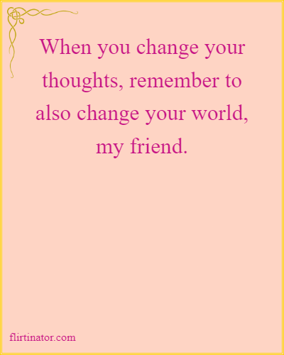 When you change your
thoughts, remember to
also change your world,
my friend. #MindsetShift #PositiveChange #ThoughtPower  #ShiftYourReality #WorldChanger #MindOverMatter #NewBeginnings #EmpowerYourMind #CreateYourReality
flirtinator.com