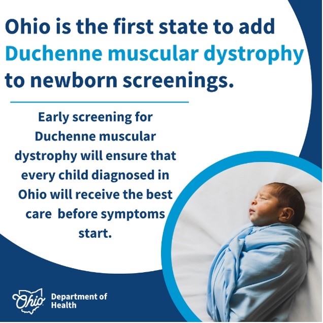 Ohio will become the first state in the nation to begin screening all newborn babies for Duchenne Muscular Dystrophy (DMD). Adding DMD to the list of screenings newborns receive ensures that parents will be able to start initiating care early for children who are diagnosed with