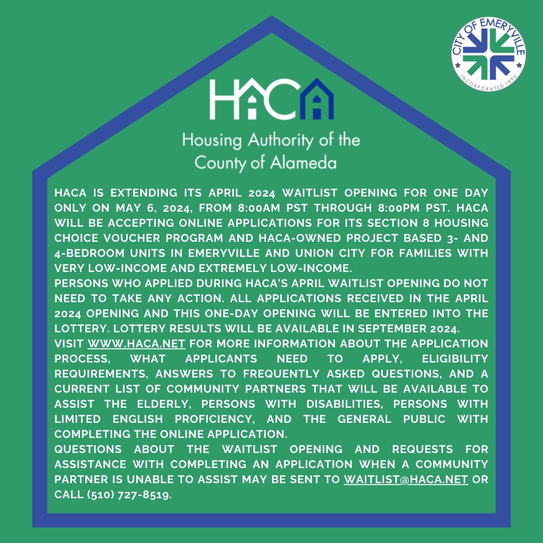 HACA is extending its April 2024 waitlist opening for ONE DAY ONLY on May 6, 2024, from 8 AM - 8 PM PST. Applications will be accepted for its Section 8 Housing Choice Voucher program and HACA-owned Project in Emeryville for families with very low-income and extremely low-income.