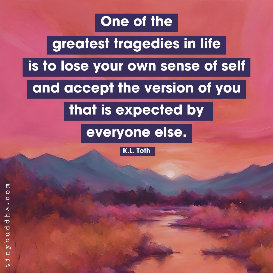 “One of the greatest tragedies in life is to lose your own sense of self and accept the version of you that is expected by everyone else.” ~K.L. Toth