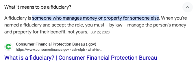 A fiduciary is someone who manages money or property for someone else. When you're named a fiduciary and accept the role, you must – by law – manage the person's money and property for their benefit, not yours.