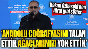 Çevre Bakanı Özhaseki: Anadolu'yu talan ettik, ağaçlarımızı yok ettik Çevre ve Şehircilik Bakanı Özhaseki, 'Her tarafı yemyeşil, zümrüt gibi olan Anadolu coğrafyasını adeta talan ettik. Ağaçlarımızı yok ettik, ormanlarımızı da kel hale getirdik' dedi.