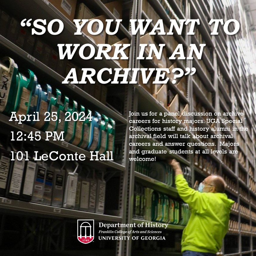 Thurs. April 25, 12:45 PM "So you want to work in an archive?" Join us for a panel discussion  on archive careers. UGA Special Collections staff and  history alumni in the archival field will talk about archival careers  and answer questions. Students at all levels are welcome!