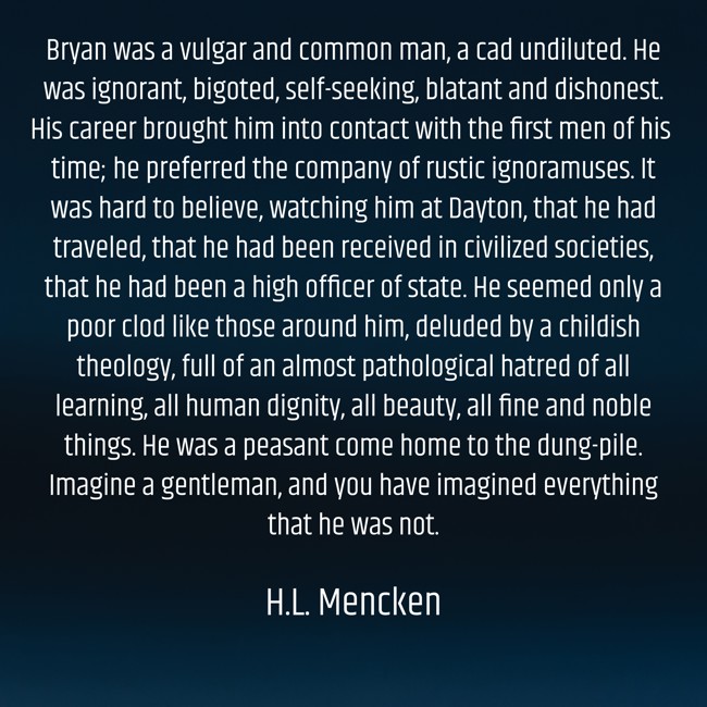 William Jennings Bryan represented the state in the Scopes Monkey Trial, arguing for a literalist view of the Bible. The case was decided on July 21, 1925. Bryan died five days later. H.L. Mencken may have written the most savage obituary of all time. An excerpt: