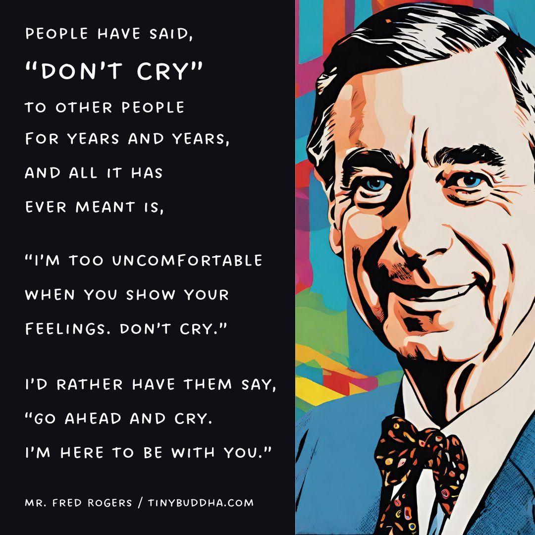 'People have said, 'Don’t cry’ to other people for years and years, and all it has ever meant is, 'I’m too uncomfortable when you show your feelings. Don’t cry.’ I’d rather have them say, 'Go ahead and cry. I’m here to be with you.’“ ~Mr. Fred Rogers