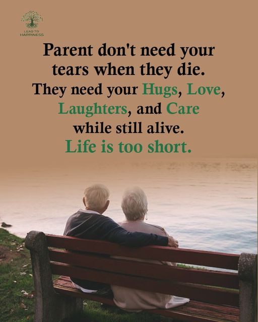 Parents don't need your tears when they die,
They need your Huge, Love, Laughters, and care while there old age time.
Life is too short....