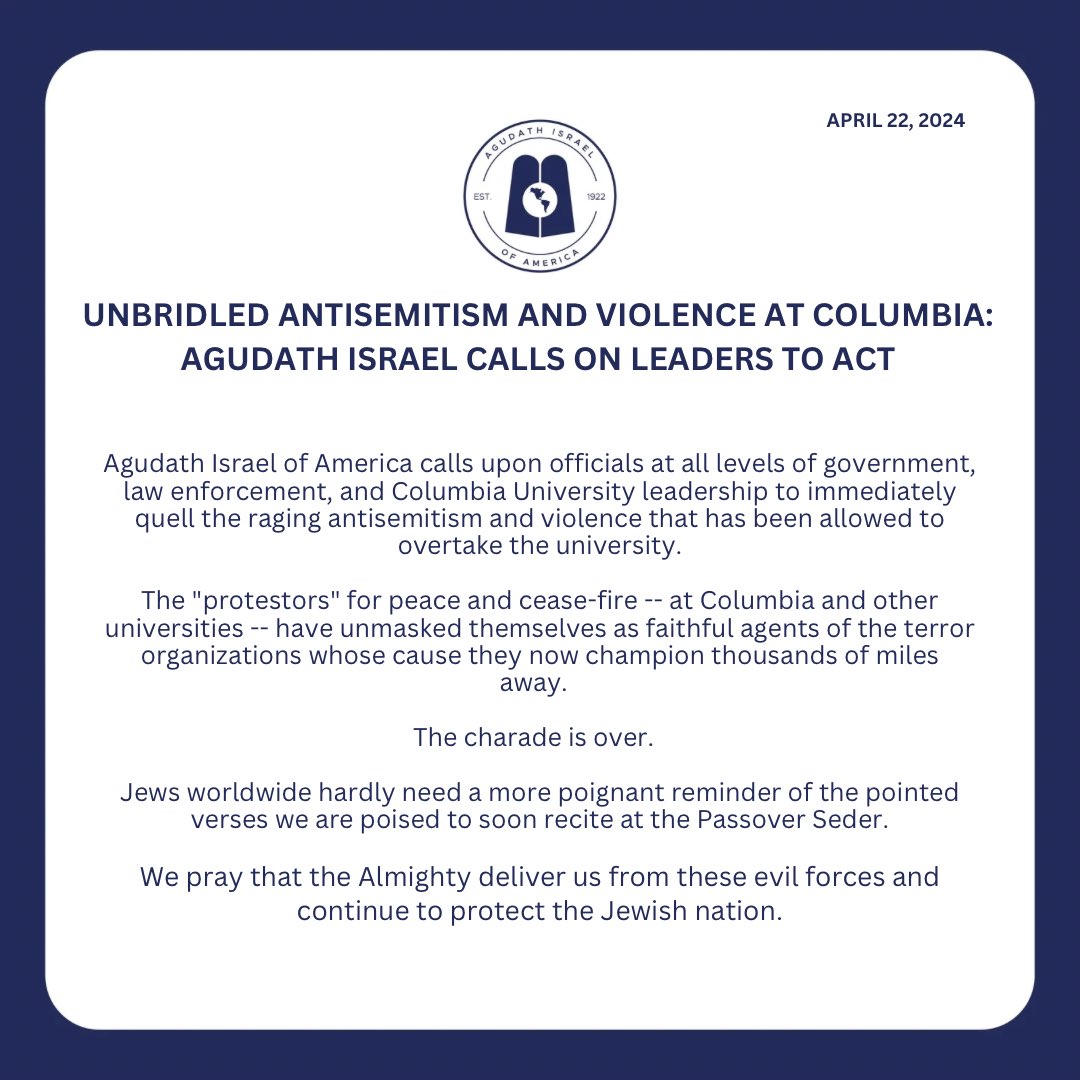 Agudath Israel of America calls upon officials at all levels of government, law enforcement, and Columbia University leadership to immediately quell the raging antisemitism and violence that has been allowed to overtake the university. The 'protestors' for peace and cease-fire