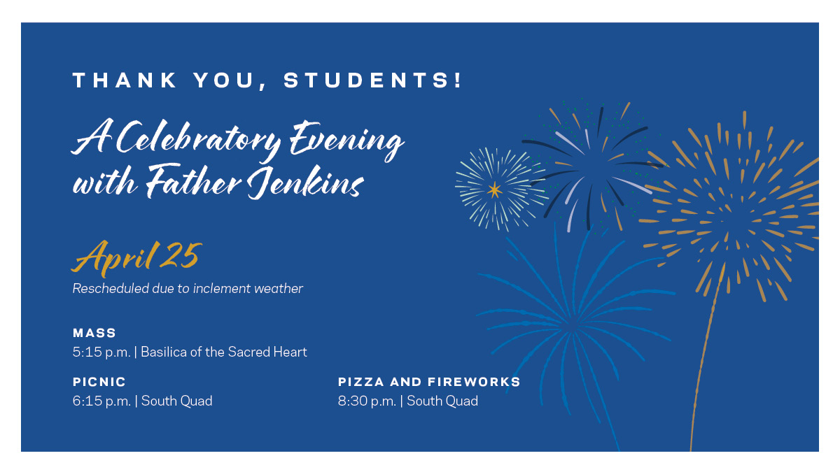 Students! Join us for a festive evening of food, fellowship, and fireworks with Father Jenkins this THURSDAY, April 25! As he prepares to step down, he'd like to thank you for the many ways you've supported and inspired him during his 19 years as Notre Dame's president.