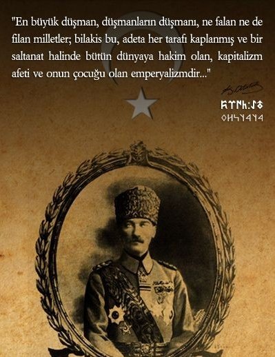 En büyük düşman, düşmanların düşmanı; ne filan ne de falan milletler; bilakis bu, adeta her tarafı kaplamış bir saltanat halinde, bütün dünyaya hâkim olan Kapitalizm afeti ve onun çocuğu Emperyalizmdir....

Mustafa Kemal Atatürk 🇹🇷
