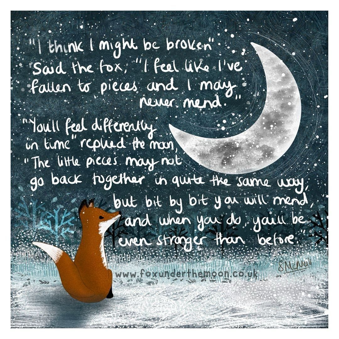 I think I might be broken said the fox I feel like I've fallen to pieces and I may never mend. You'll feel differently in time replied the moon The little pieces may not go back together in quite the same way But you will mend and when you do you'll be even stronger than before.