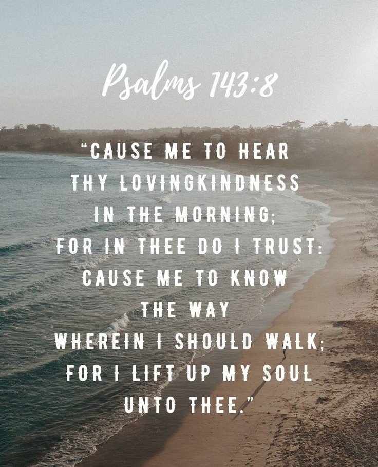 Cause me to hear Your lovingkindness in the morning, For in You do I trust; Cause me to know the way in which I should walk, For I lift up my soul to You. Psalm 143:8