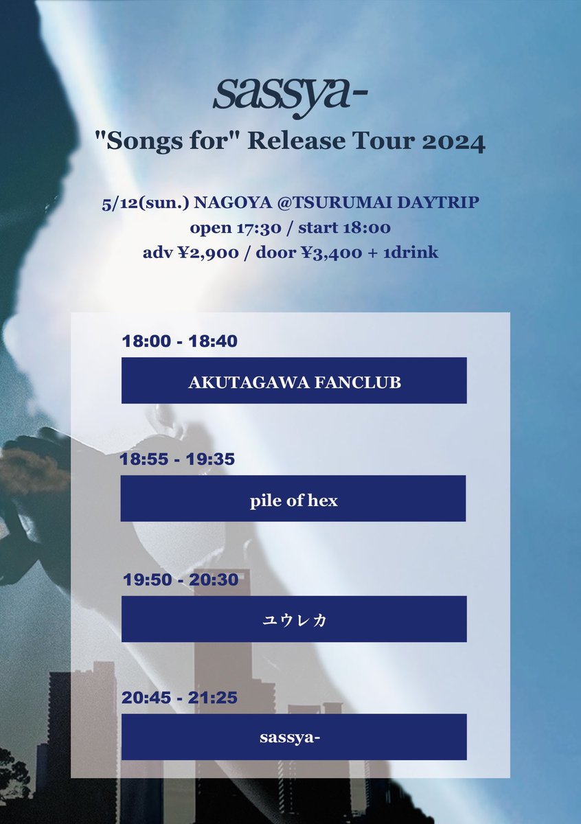 2024/05/12(日) 名古屋 鶴舞DAYTRIP
【sassya- 'Songs for' Release Tour 2024】

AKUTAGAWA FANCLUB (18:00-18:40)
pile of hex (18:55-19:35)
ユウレカ (19:50-20:30)
sassya- (20:45-21:25)

open 17:30 / start 18:00
adv ¥2,900 / door ¥3,400 + 1drink