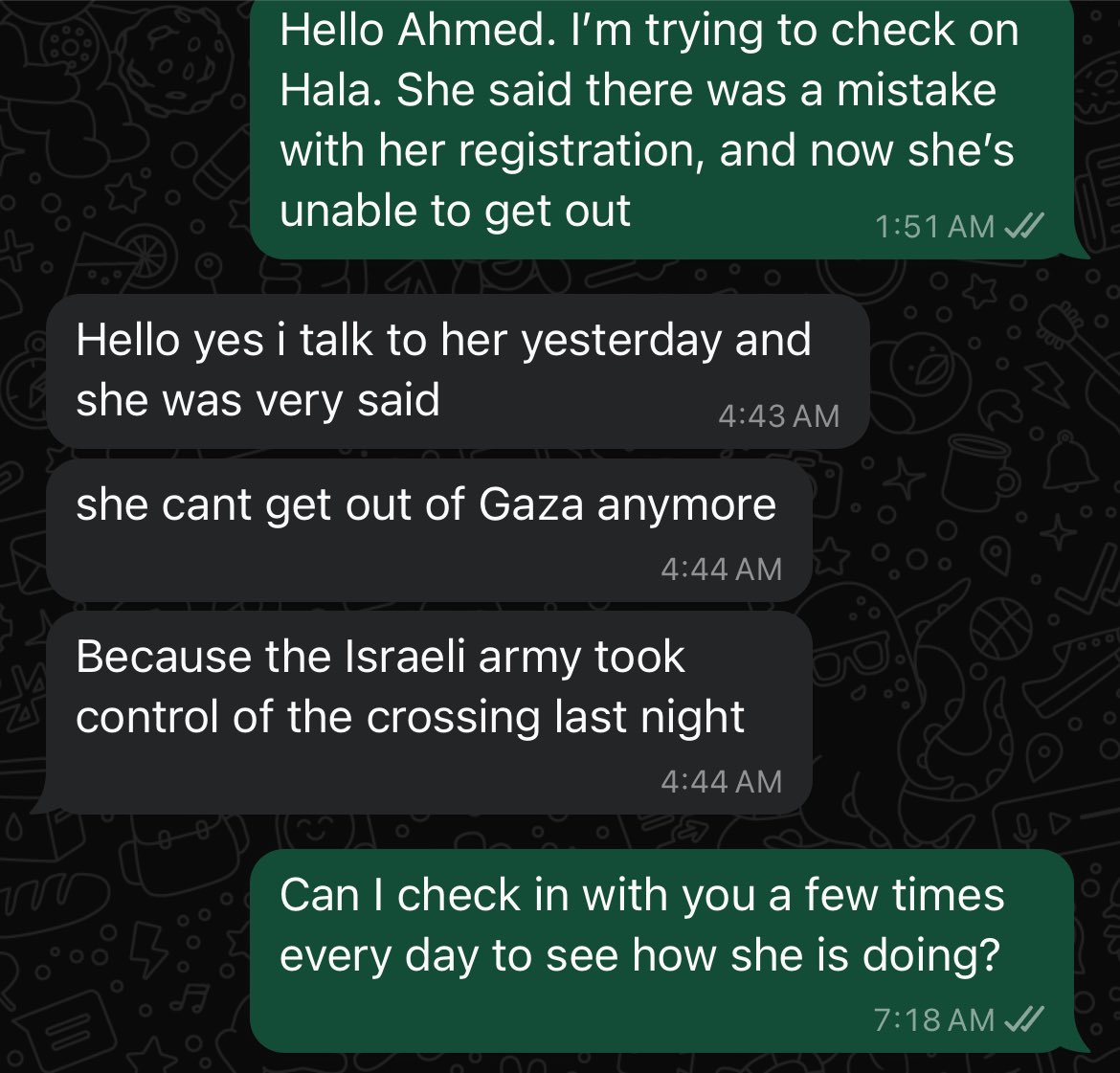 I reached out to Hala’s brother who is living in the EU. Israel destroyed the crossing into Egypt. She paid all of that money, surviving after all this time, and was registered to leave yesterday. I wouldn’t put it past Israel to have simply lied to the last evacuees.