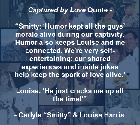 Captured by Love Quote – “Smitty: ‘Humor kept all the guys’ morale alive during our captivity...” – Carlyle “Smitty” & Louise Harris

POWromance.com #Romance #Lovestory #Military #marriagegoals #Resilience #VietnamPOW #Courage #Passion #CapturedbyLove #LoveLessons