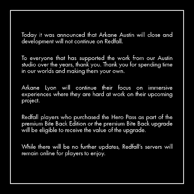Today it was announced that Arkane Austin will close and development will not continue on Redfall. To everyone that has supported the work from our Austin studio over the years, thank you. Thank you for spending time in our worlds and making them your own. Arkane Lyon will continue their focus on immersive experiences where they are hard at work on their upcoming project.Redfall players who purchased the Hero Pass as part of the premium Bite Back Edition or the premium Bite Back upgrade will be eligible to receive the value of the upgrade. While there will be no further updates, Redfall’s servers will remain online for players to enjoy.