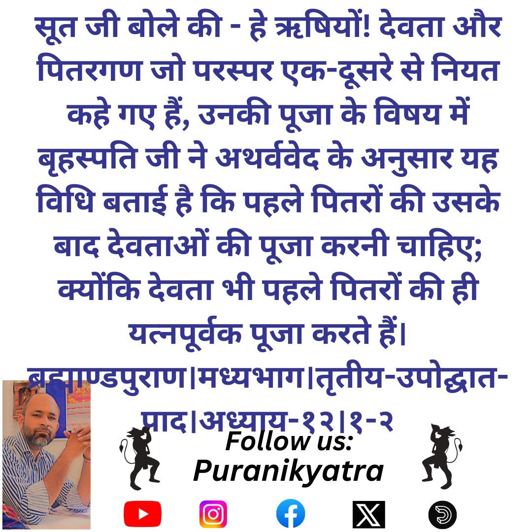 सूत जी बोले की - हे ऋषियों! देवता और पितरगण जो परस्पर एक-दूसरे से नियत कहे गए हैं, उनकी पूजा के विषय में बृहस्पति जी ने अथर्ववेद के अनुसार यह विधि बताई है कि पहले पितरों की उसके बाद देवताओं की पूजा करनी चाहिए;
ब्रह्माण्डपुराण।मध्यभाग।तृतीय-उपोद्घात-पाद।अध्याय-१२।१-२
#puranikyatra