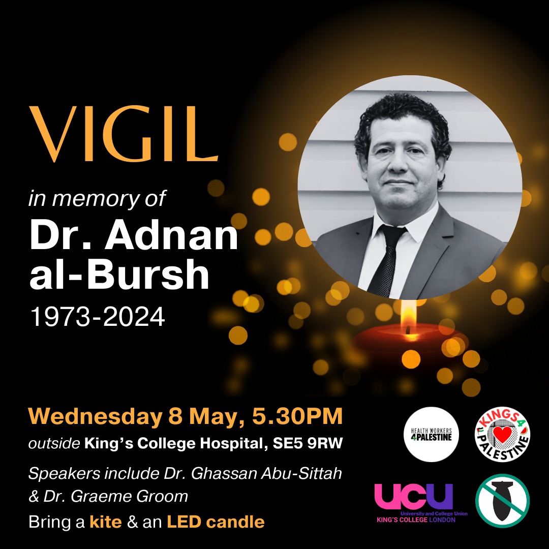 Vigil in memory of Dr. Adnan al-Bursh, Head of Orthopaedics at al-Shifa Hosp. killed in an Israeli prison. Completed a fellowship at the Department of Orthopaedics & Trauma at King’s College Hospital. 
Wednesday, 8th May 2024 5.30pm
Outside King’s College Hospital, Denmark Hill