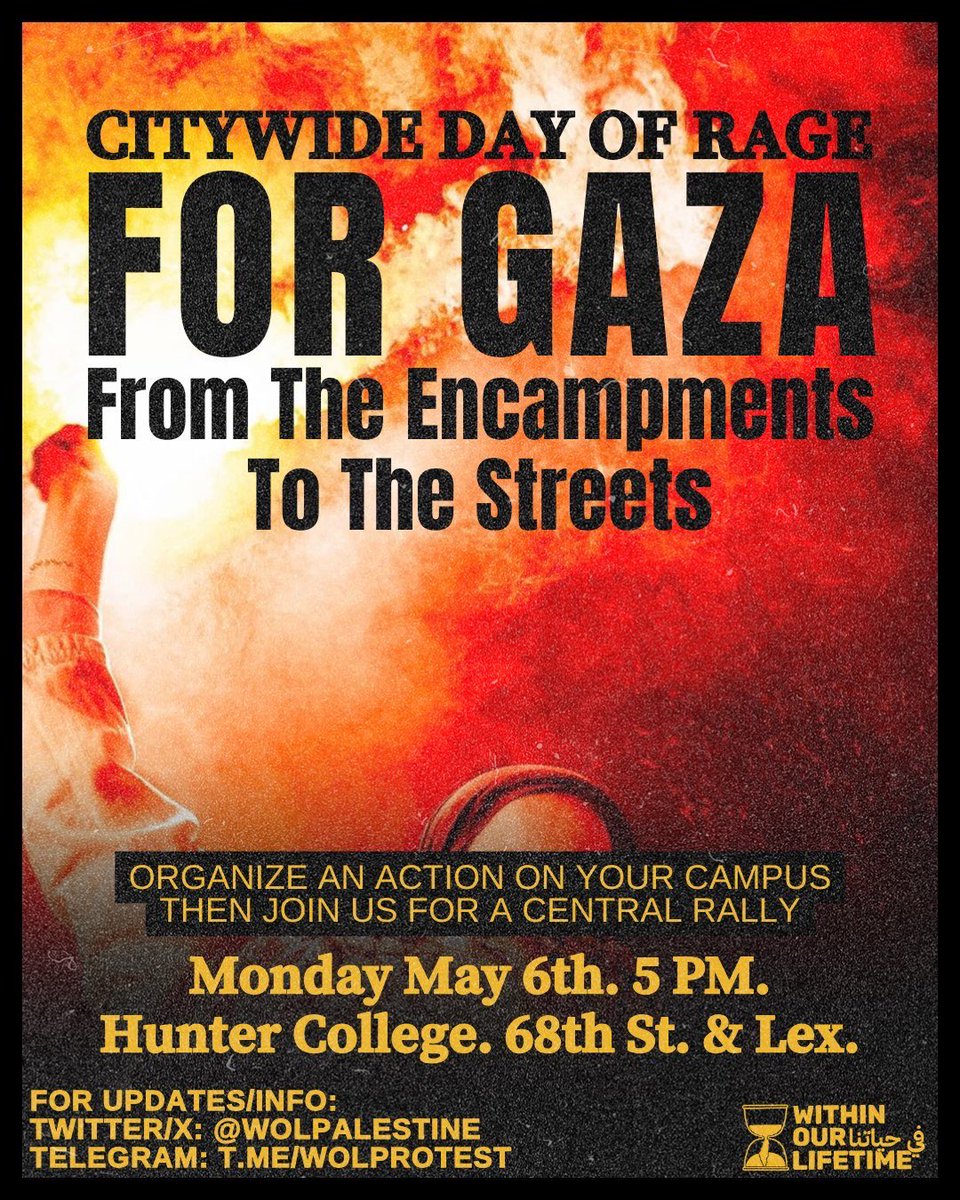 🚨Citywide Day Of Rage For Gaza: From The Encampments To The Streets! 🗓️Monday May 6th 🇵🇸Organize an action on your campus then join us for a central rally! 📍Hunter College: 68th St. & Lex. ⏱️5:00 pm 📱FOR UPDATES/INFO: Twitter/X: @wolpalestine Telegram: t.me/wolprotest