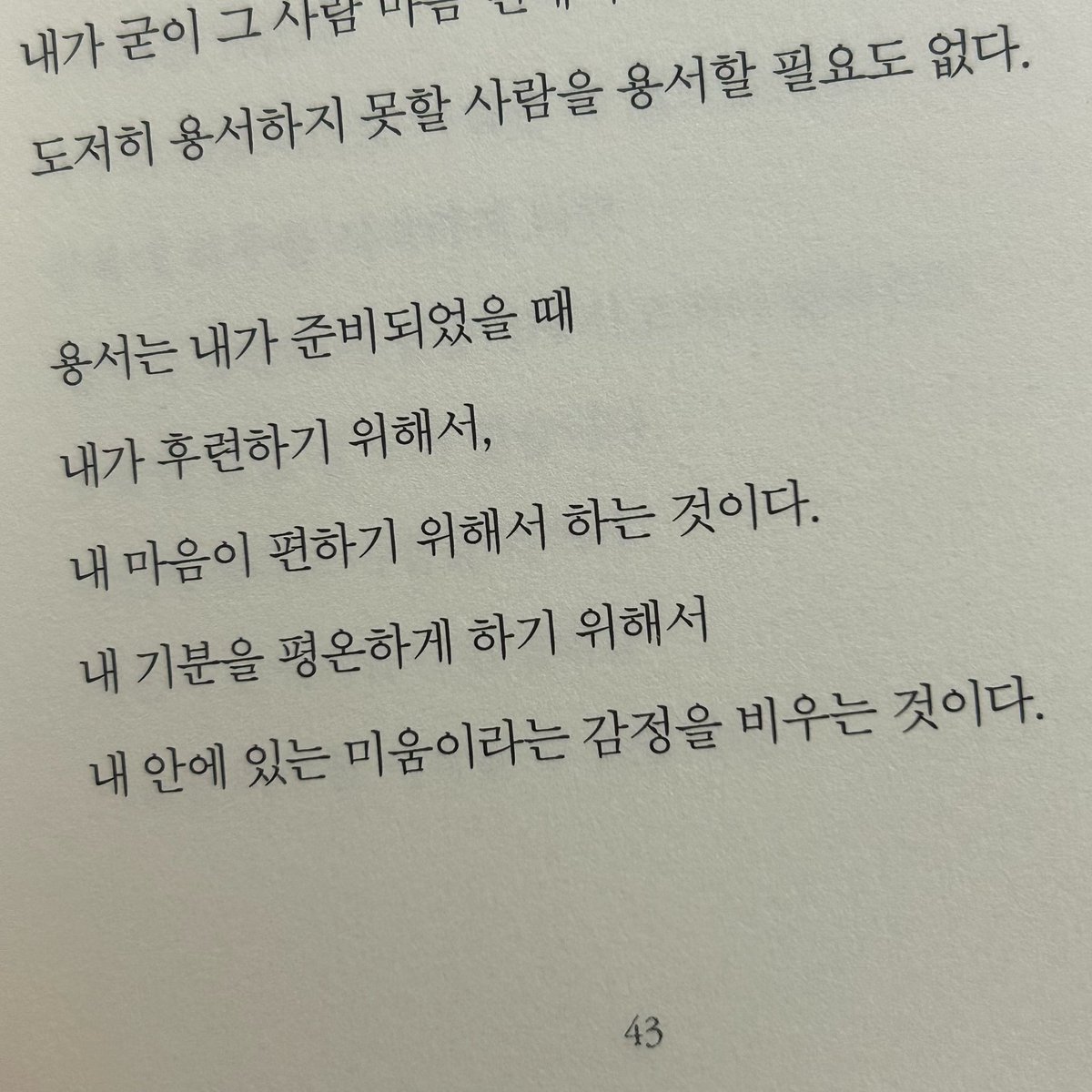 지웅이의 오늘의 한 줄

용서는 내가 준비되었을 때
내가 후련하기 위해서,
내 마음이 편하기 위해서 하는 것이다.
내 기분을 평온하기 하기 위해서
내 안에 있는 미룸이라는 감정을 비우는 것이다.
- 기분이 태도가 되지 말자 중에서..