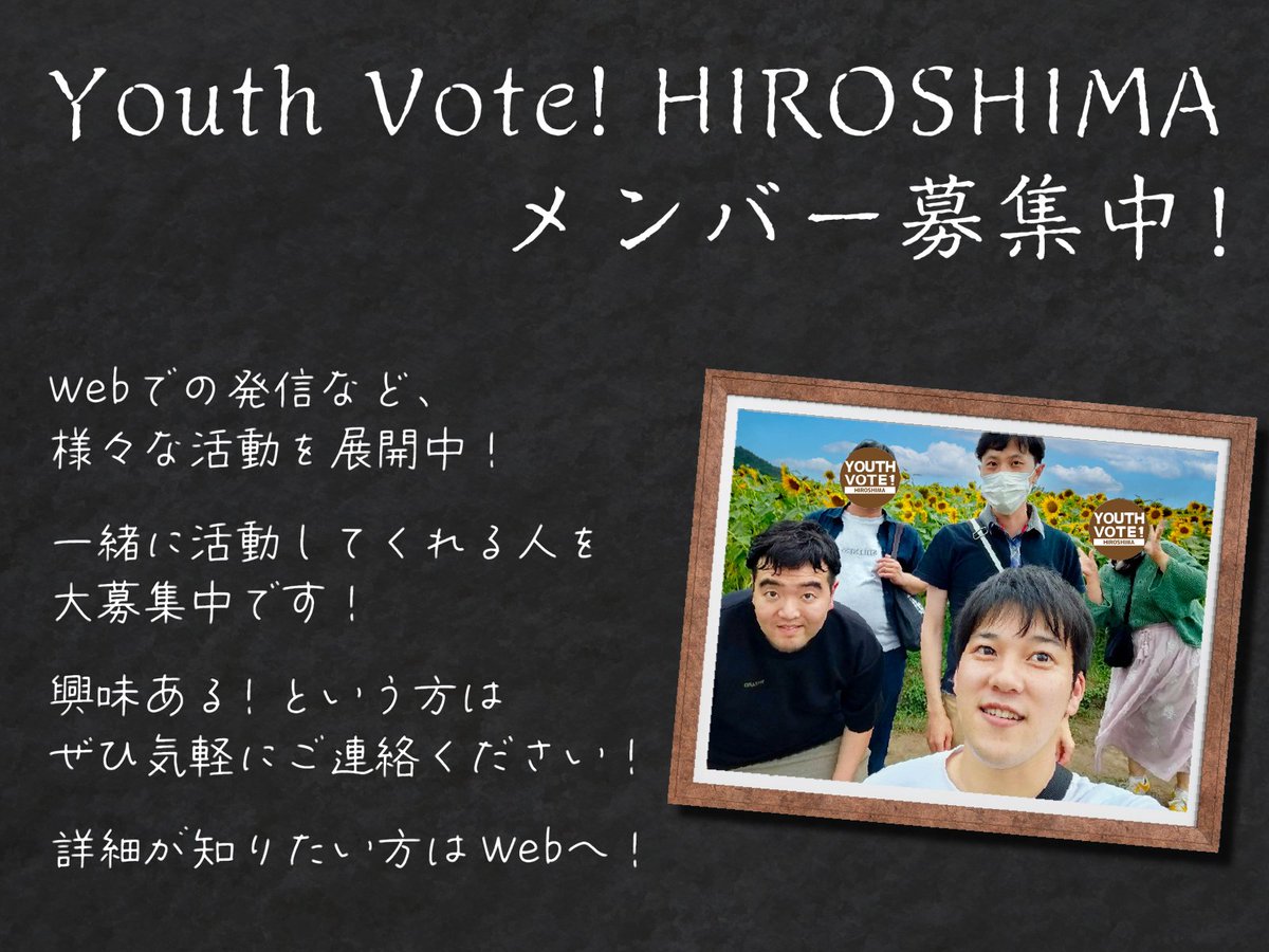 Youth Vote! HIROSHIMAでは、一緒に活動してくれる仲間を募集中です！

大学生から社会人まで幅広く活動！

まずは気軽にお話しましょう！
ちょっとでも気になった人はぜひ、HPもしくは各SNSのDMよりご連絡ください！

▼詳細についてはこちら！
youthvotehiroshima.com/recruit/