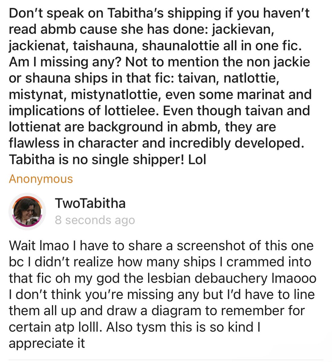 Don’t speak on Tabitha’s shipping if you haven’t read abmb cause she has done: jackievan, jackienat, taishauna, s… — Wait lmao I have to share a screenshot of this one bc I didn’t realize how many ships I crammed into that fic oh … curiouscat.live/TwoTabitha/pos…