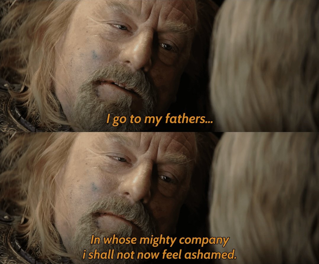 'I go to my fathers, in whose mighty company, i shall not now feel ashamed'.

- Bernard Hill (The Return Of The King).