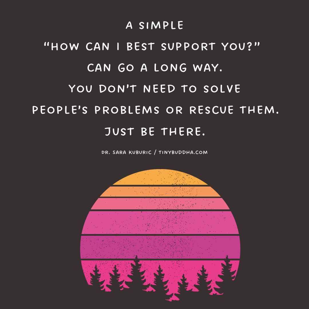 'A simple 'How can I best support you?’ can go a long way. You don’t need to solve people’s problems or rescue them. Just be there.” ~Dr. Sara Kuburic