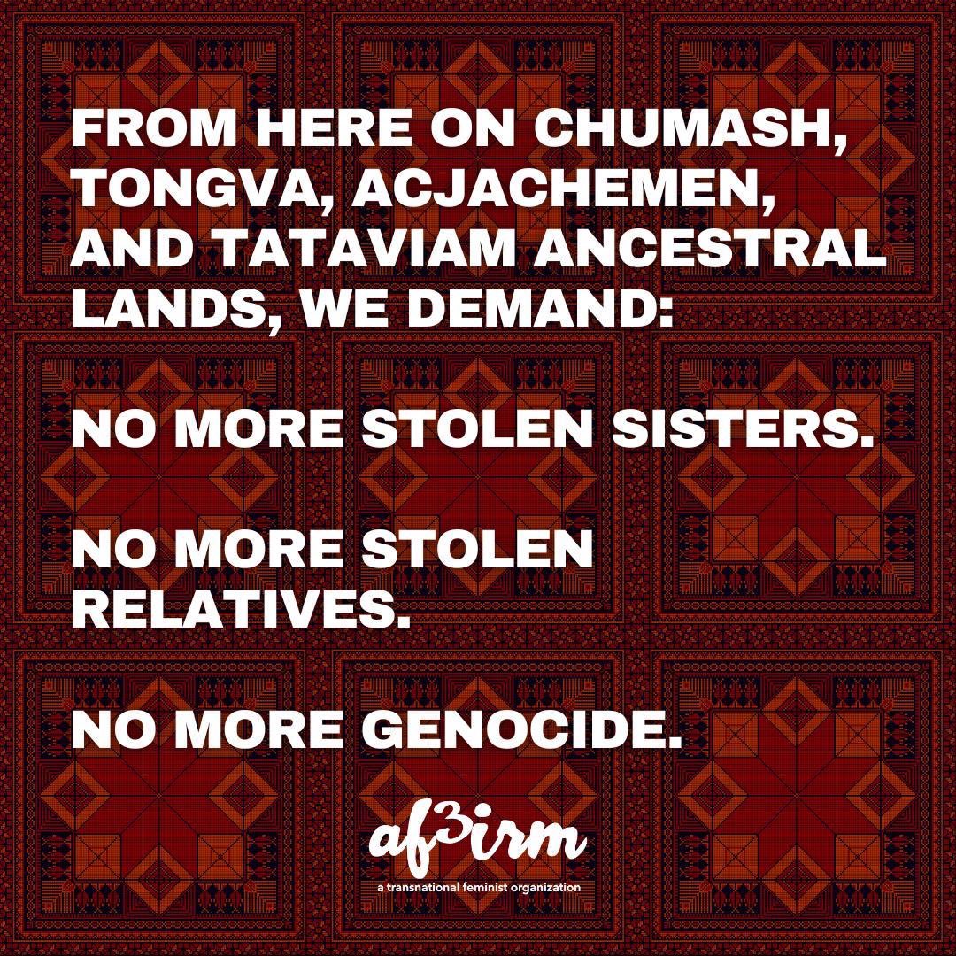 From here on Chumash, Tongva, Acjachemen, and Tataviam ancestral lands, we demand: 

NO MORE STOLEN SISTERS.

NO MORE STOLEN RELATIVES.

NO MORE GENOCIDE.

 #Week4Palestine #NoMoreStolenSisters #MMIWGR #MMIWG2S