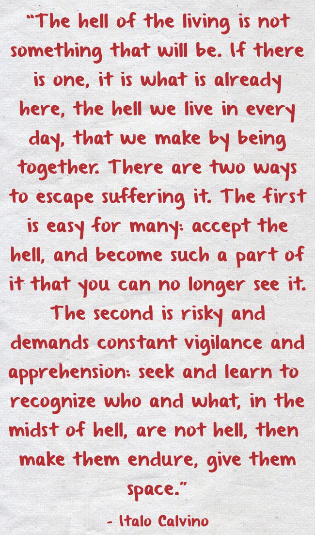 The hell of the living is not something that will be. If there is one, it is what is already here, the hell we live in every day, that we make by being together.
……

Italo Calvino, The Invisible Cities (1972).