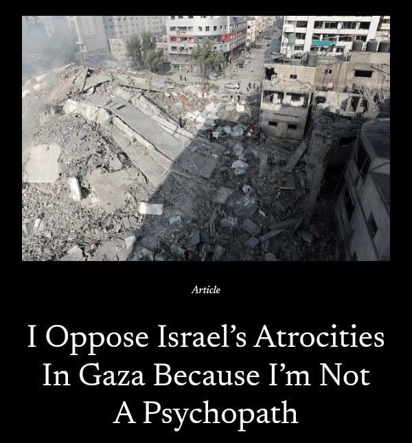 1/2
I don’t oppose the butchery in Gaza because I love Hamas or hate Jews or love Islam or hate America. I don’t oppose the butchery in Gaza because I’m a lefty or a commie or an anarchist or an anti-imperialist. I oppose the butchery in Gaza because I’m not a fucking psychopath.