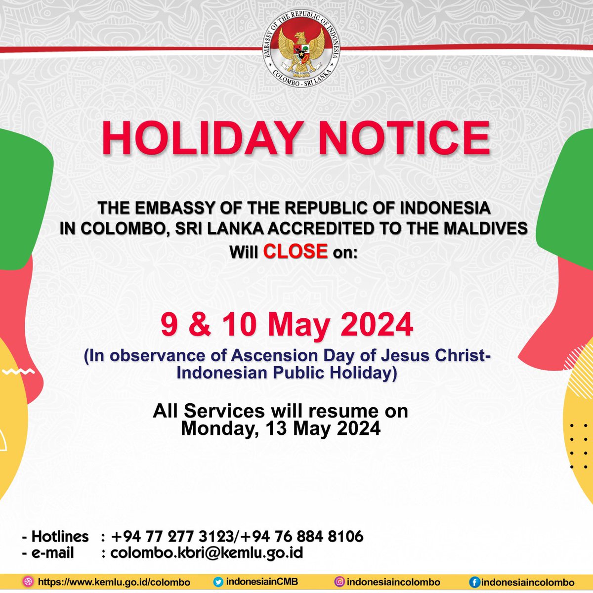 In Observance of 
Ascension Day of Jesus Christ
The Indonesian Embassy in Colombo will close on 9 & 10 May 2024 
and will resume
on 13 May 2024

In case of emergency please call 
hotline of the embassy : 
+94 77 277 3123 / +94 76 884 8106
#inidiplomasi #indonesiaincolombo