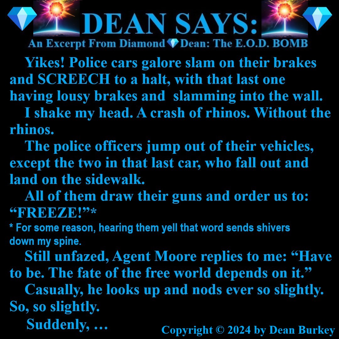 “Diamond💎Dean: The E.O.D. BOMB”
A Comedian Becomes A Spy
Enjoy A Super Fun Multi-Media Action Comedy Experience: amzn.to/43D30YF
#DeanSays #Funny #Comedy #Action #Spies #Humor #Suspense #Beauty #Love #Fun #NewRead #Novel #AmazonKindle #NoEscape #RelentlessPursuit