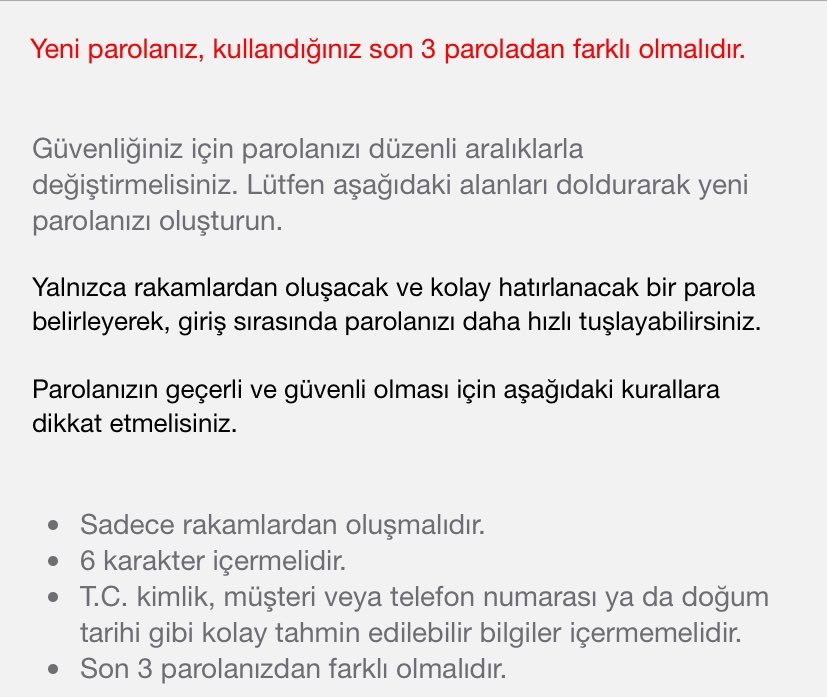 Bu şifre işini fazla abartmıyor musunuz bankalar? Hepsini tam aynı yaptım diyorum bi banka çıkıp şifrenizi  son 3 şifreden farklı olacak şekilde güncelleyin diyor. Unutuyorum son 3 aklımda kalmıyor ki