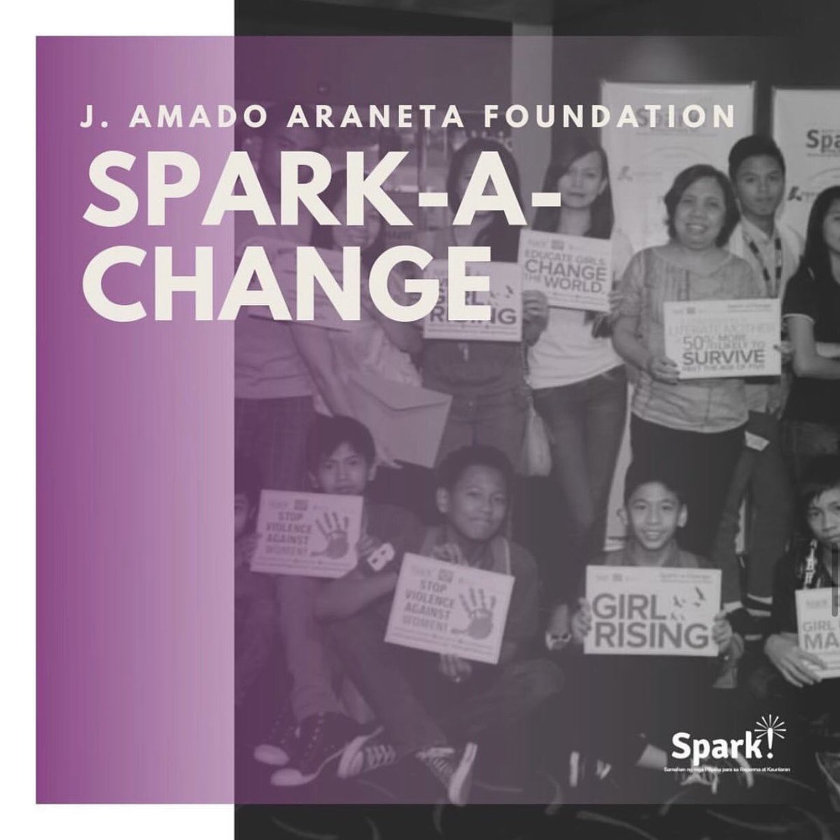 In 2013, SPARK! partnered with J. Amado Araneta Foundation to implement a 2 year program called SPARK-a-Change which aimed to empower women and girls by screening the film Girl Rising in their communities and schools encouraging men and boys to be supporters of gender equality.